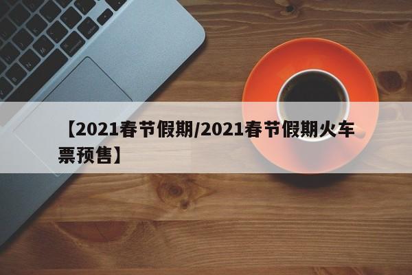 【2021春节假期/2021春节假期火车票预售】