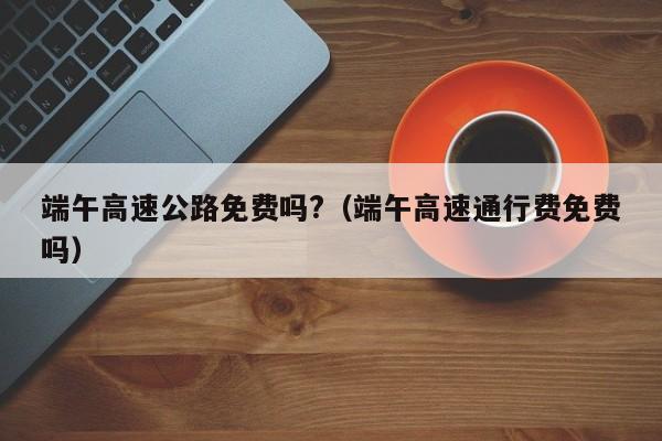 端午高速公路免费吗?(端午高速通行费免费吗)