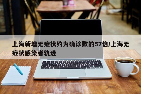 上海新增无症状约为确诊数的57倍/上海无症状感染者轨迹