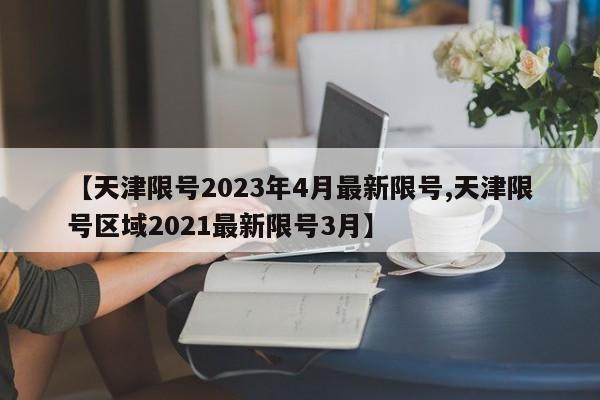 【天津限号2023年4月最新限号,天津限号区域2021最新限号3月】