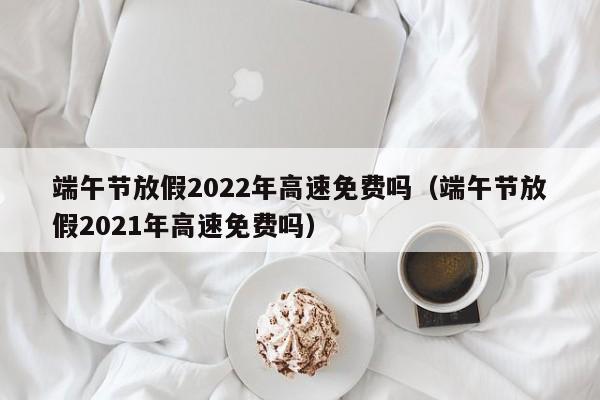 端午节放假2022年高速免费吗(端午节放假2021年高速免费吗)