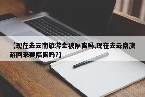 【现在去云南旅游会被隔离吗,现在去云南旅游回来要隔离吗?】