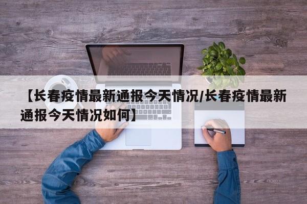 【长春疫情最新通报今天情况/长春疫情最新通报今天情况如何】