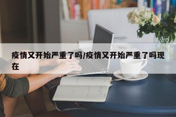 疫情又开始严重了吗/疫情又开始严重了吗现在