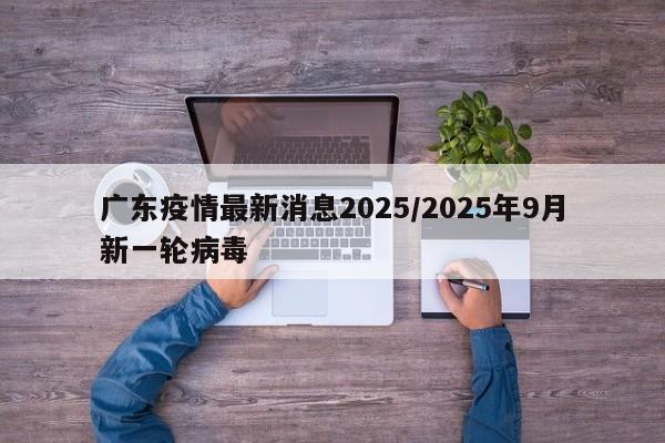 广东疫情最新消息2025/2025年9月新一轮病毒