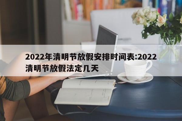 2022年清明节放假安排时间表:2022清明节放假法定几天