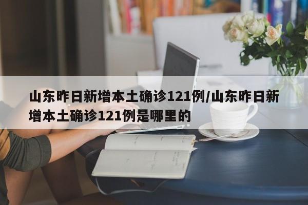 山东昨日新增本土确诊121例/山东昨日新增本土确诊121例是哪里的