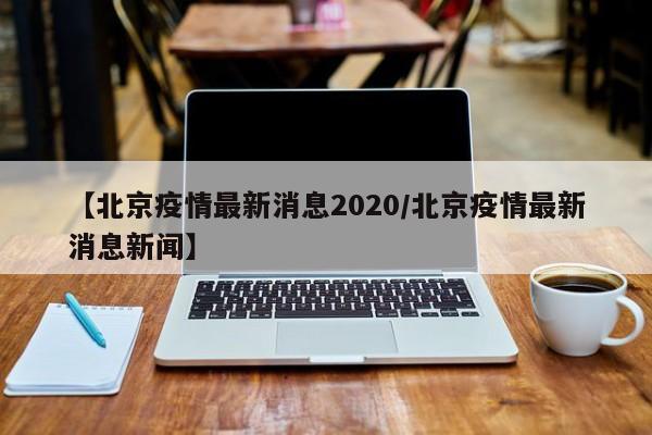 【北京疫情最新消息2020/北京疫情最新消息新闻】