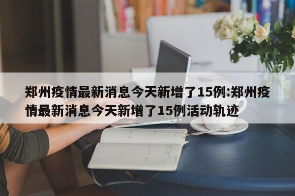 郑州疫情最新消息今天新增了15例:郑州疫情最新消息今天新增了15例活动轨迹