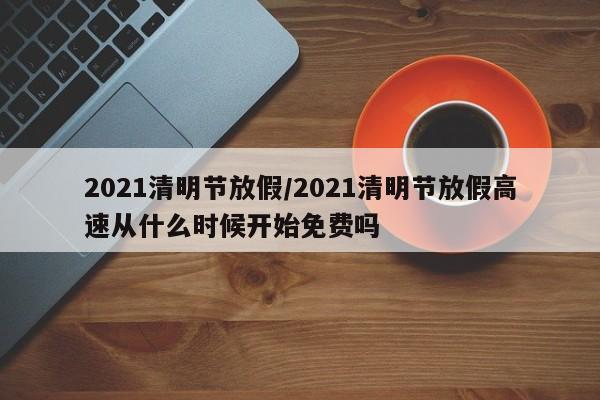 2021清明节放假/2021清明节放假高速从什么时候开始免费吗