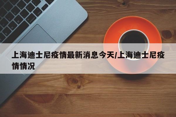 上海迪士尼疫情最新消息今天/上海迪士尼疫情情况