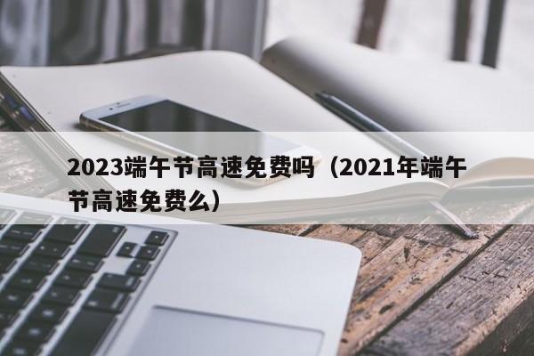 2023端午节高速免费吗(2021年端午节高速免费么)