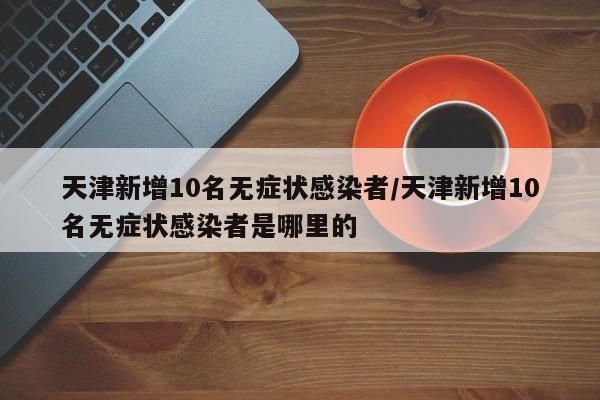 天津新增10名无症状感染者/天津新增10名无症状感染者是哪里的