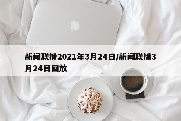 新闻联播2021年3月24日/新闻联播3月24日回放