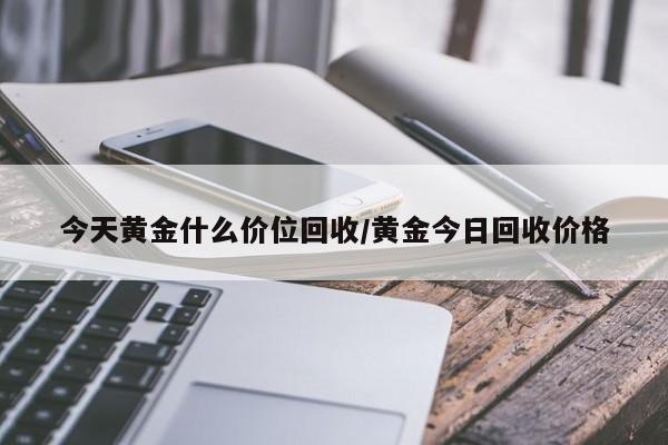 今天黄金什么价位回收/黄金今日回收价格