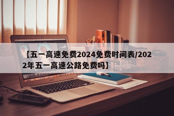 【五一高速免费2024免费时间表/2022年五一高速公路免费吗】