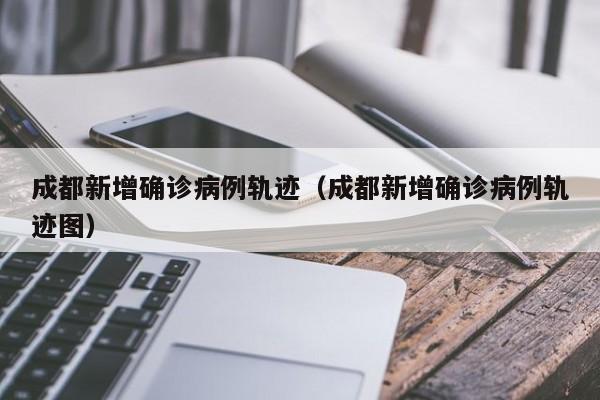 成都新增确诊病例轨迹(成都新增确诊病例轨迹图)