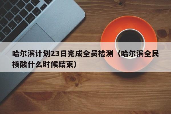 哈尔滨计划23日完成全员检测(哈尔滨全民核酸什么时候结束)