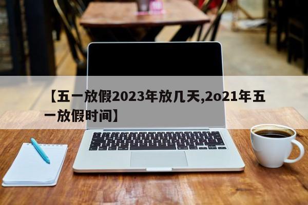 【五一放假2023年放几天,2o21年五一放假时间】