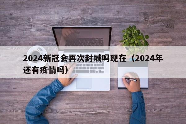 2024新冠会再次封城吗现在(2024年还有疫情吗)