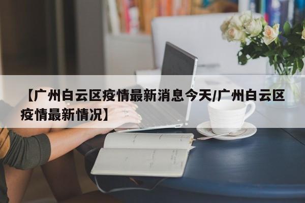 【广州白云区疫情最新消息今天/广州白云区疫情最新情况】