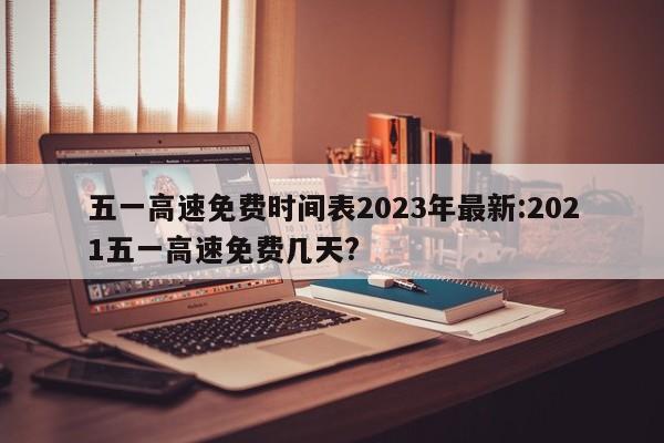五一高速免费时间表2023年最新:2021五一高速免费几天?