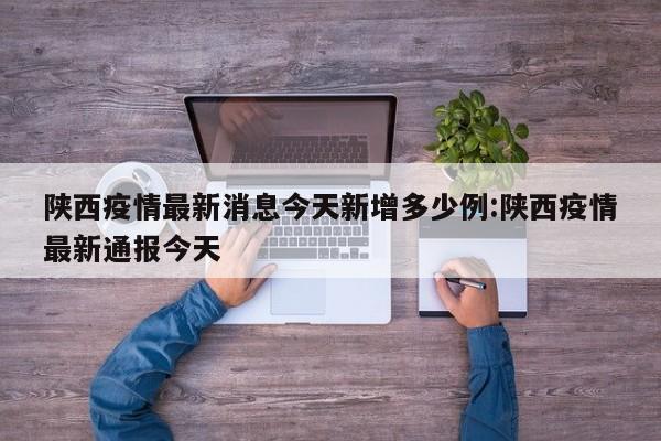 陕西疫情最新消息今天新增多少例:陕西疫情最新通报今天