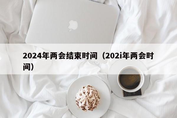 2024年两会结束时间(202i年两会时间)