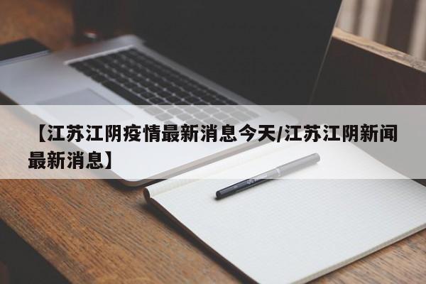 【江苏江阴疫情最新消息今天/江苏江阴新闻最新消息】