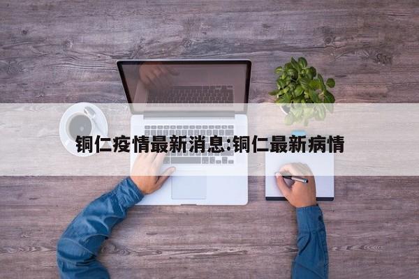铜仁疫情最新消息:铜仁最新病情
