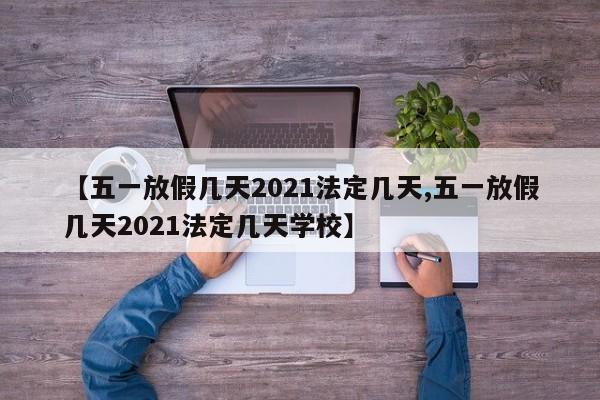 【五一放假几天2021法定几天,五一放假几天2021法定几天学校】