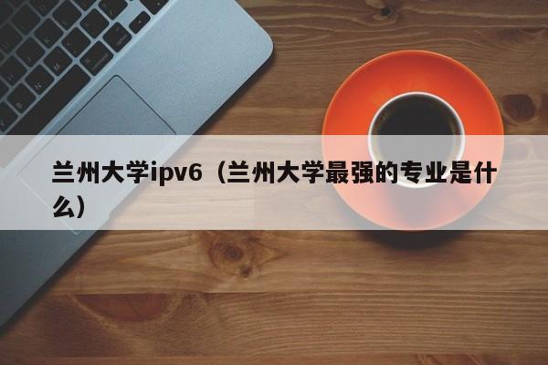 兰州大学ipv6(兰州大学最强的专业是什么)