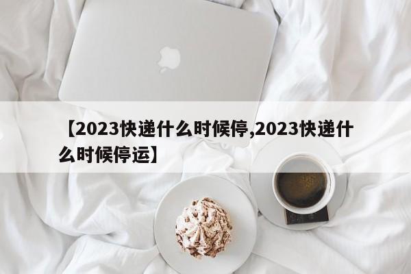 【2023快递什么时候停,2023快递什么时候停运】
