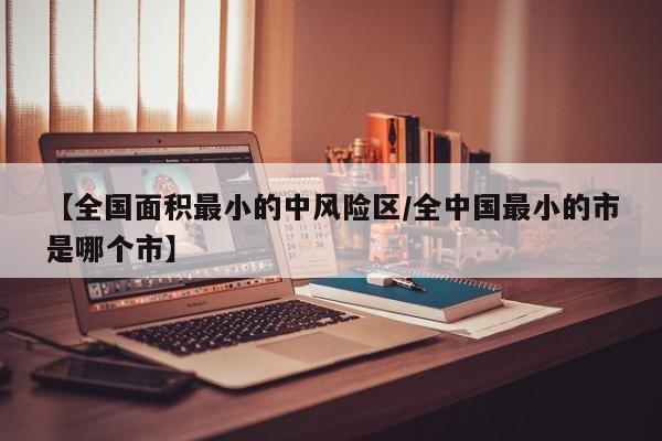 【全国面积最小的中风险区/全中国最小的市是哪个市】