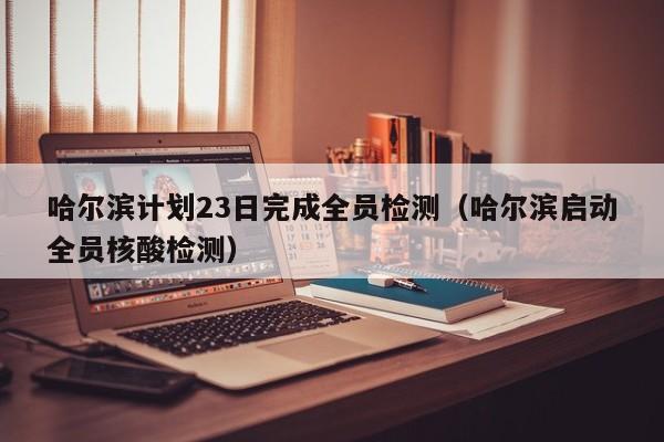 哈尔滨计划23日完成全员检测(哈尔滨启动全员核酸检测)