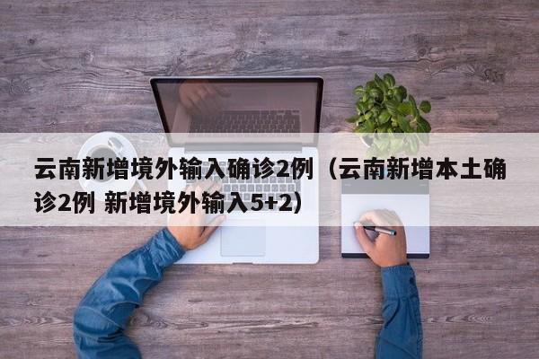 云南新增境外输入确诊2例(云南新增本土确诊2例 新增境外输入5+2)