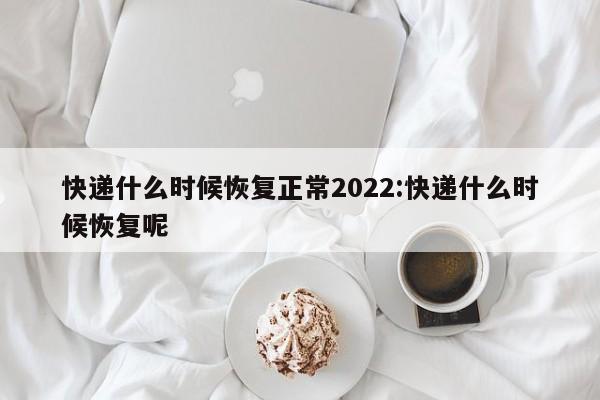 快递什么时候恢复正常2022:快递什么时候恢复呢