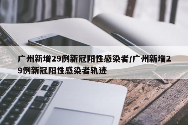 广州新增29例新冠阳性感染者/广州新增29例新冠阳性感染者轨迹