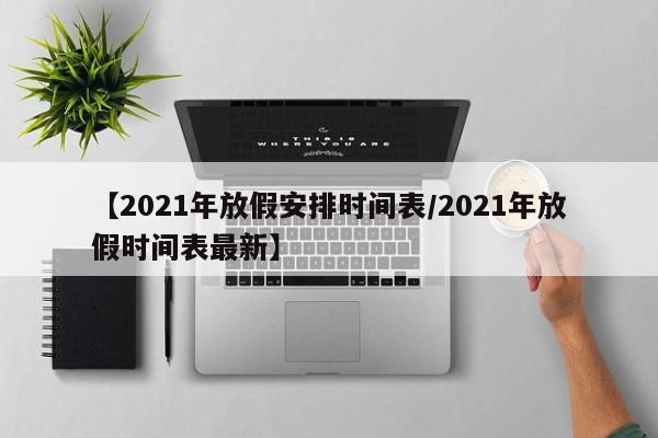 【2021年放假安排时间表/2021年放假时间表最新】