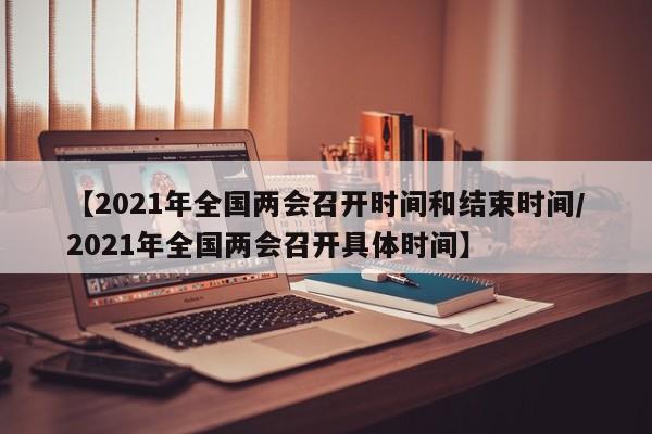 【2021年全国两会召开时间和结束时间/2021年全国两会召开具体时间】