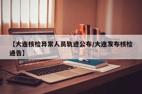 【大连核检异常人员轨迹公布/大连发布核检通告】